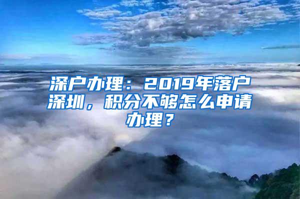 深户办理：2019年落户深圳，积分不够怎么申请办理？