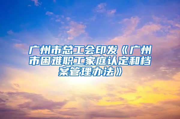 广州市总工会印发《广州市困难职工家庭认定和档案管理办法》