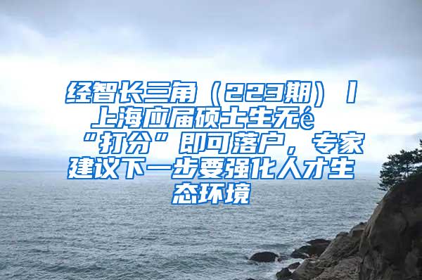 经智长三角（223期）丨 上海应届硕士生无需“打分”即可落户，专家建议下一步要强化人才生态环境