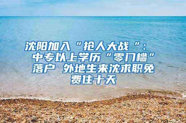 沈阳加入“抢人大战“： 中专以上学历“零门槛”落户 外地生来沈求职免费住十天