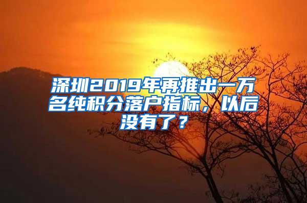 深圳2019年再推出一万名纯积分落户指标，以后没有了？