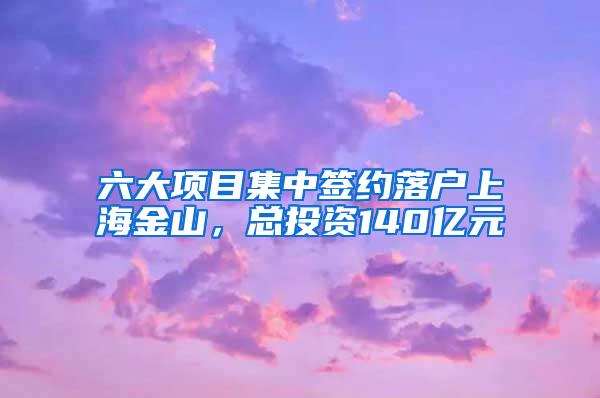 六大项目集中签约落户上海金山，总投资140亿元