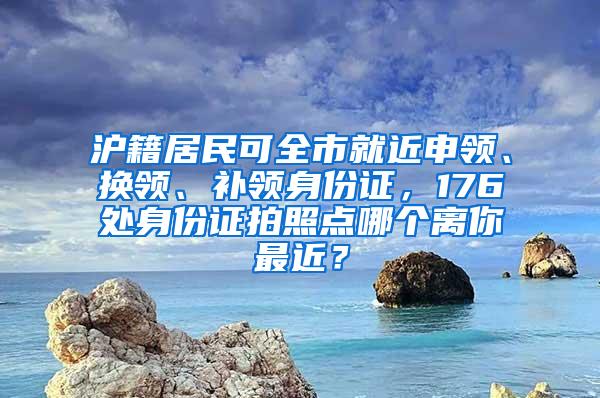 沪籍居民可全市就近申领、换领、补领身份证，176处身份证拍照点哪个离你最近？