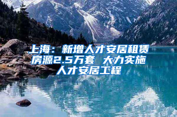 上海：新增人才安居租赁房源2.5万套 大力实施人才安居工程