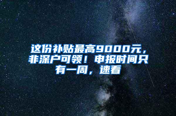 这份补贴最高9000元，非深户可领！申报时间只有一周，速看