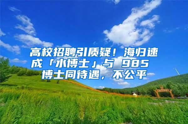 高校招聘引质疑！海归速成「水博士」与 985 博士同待遇，不公平