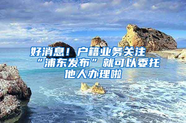 好消息！户籍业务关注“浦东发布”就可以委托他人办理啦