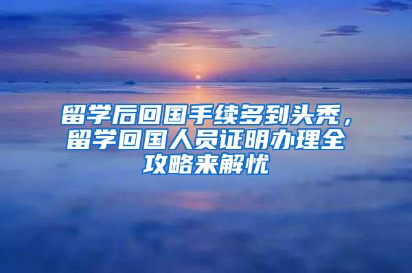 留学后回国手续多到头秃，留学回国人员证明办理全攻略来解忧