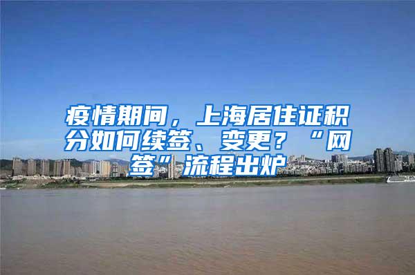 疫情期间，上海居住证积分如何续签、变更？“网签”流程出炉