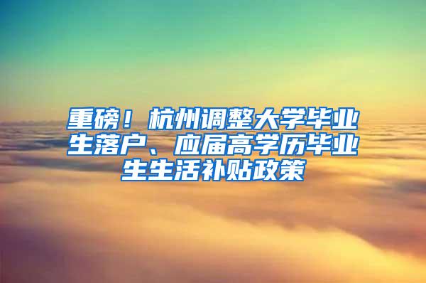 重磅！杭州调整大学毕业生落户、应届高学历毕业生生活补贴政策