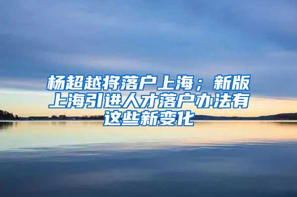 杨超越将落户上海；新版上海引进人才落户办法有这些新变化