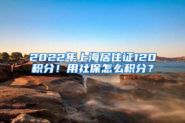 2022年上海居住证120积分！用社保怎么积分？