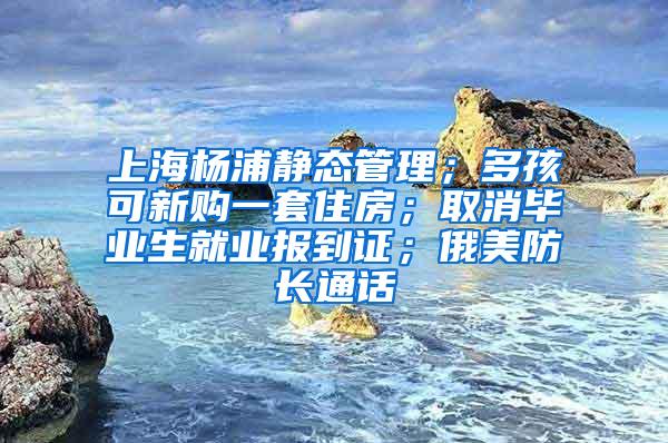 上海杨浦静态管理；多孩可新购一套住房；取消毕业生就业报到证；俄美防长通话