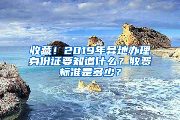 收藏！2019年异地办理身份证要知道什么？收费标准是多少？