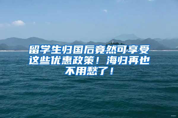 留学生归国后竟然可享受这些优惠政策！海归再也不用愁了！