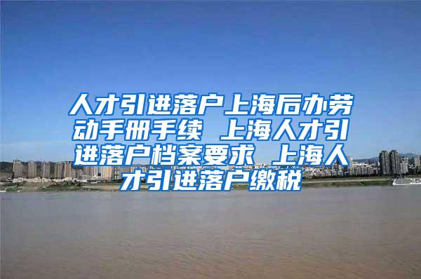 人才引进落户上海后办劳动手册手续 上海人才引进落户档案要求 上海人才引进落户缴税