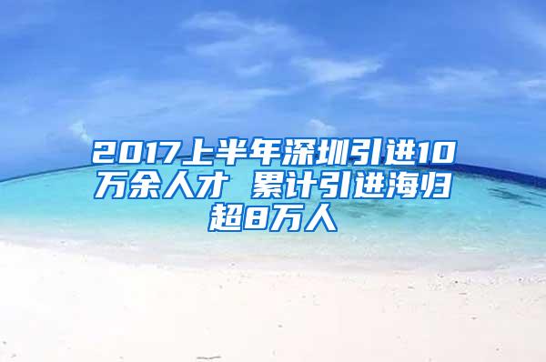 2017上半年深圳引进10万余人才 累计引进海归超8万人