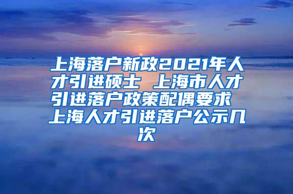 上海落户新政2021年人才引进硕士 上海市人才引进落户政策配偶要求 上海人才引进落户公示几次