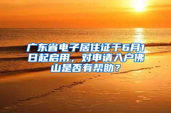 广东省电子居住证于6月1日起启用，对申请入户佛山是否有帮助？