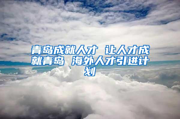 青岛成就人才 让人才成就青岛 海外人才引进计划