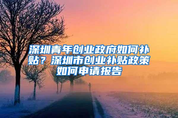 深圳青年创业政府如何补贴？深圳市创业补贴政策如何申请报告