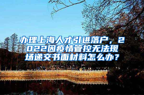 办理上海人才引进落户，2022因疫情管控无法现场递交书面材料怎么办？