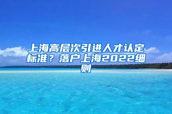 上海高层次引进人才认定标准？落户上海2022细则