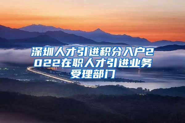 深圳人才引进积分入户2022在职人才引进业务受理部门