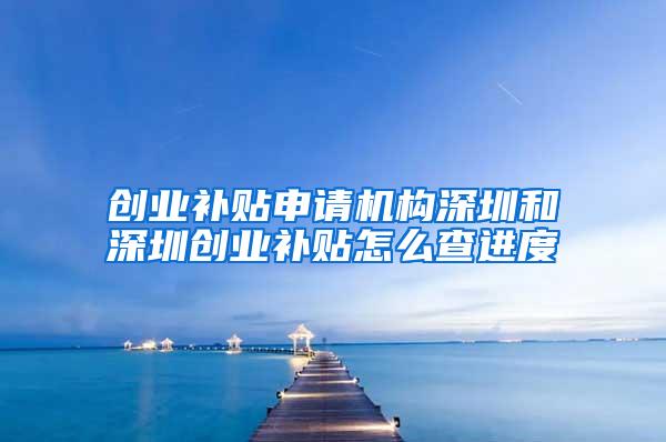 创业补贴申请机构深圳和深圳创业补贴怎么查进度