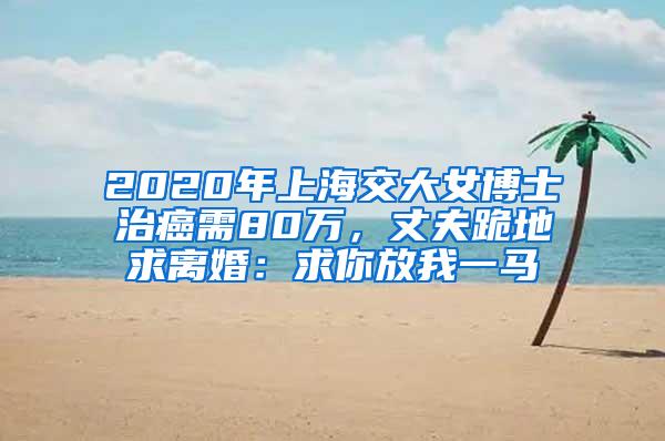 2020年上海交大女博士治癌需80万，丈夫跪地求离婚：求你放我一马