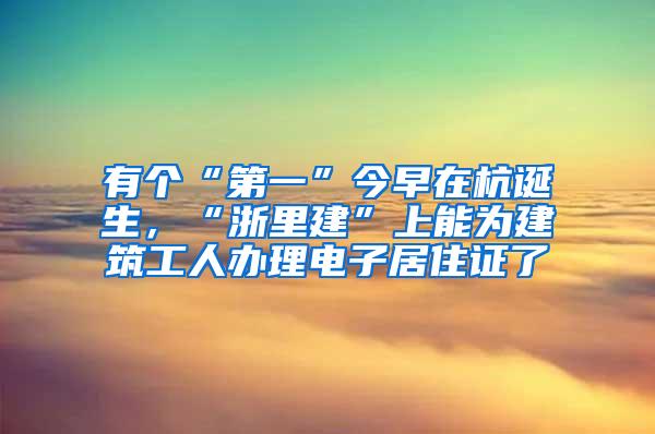 有个“第一”今早在杭诞生，“浙里建”上能为建筑工人办理电子居住证了