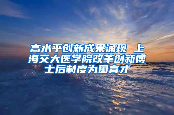 高水平创新成果涌现 上海交大医学院改革创新博士后制度为国育才