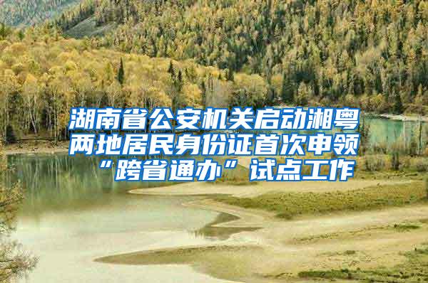 湖南省公安机关启动湘粤两地居民身份证首次申领“跨省通办”试点工作