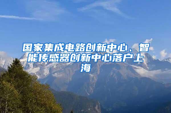 国家集成电路创新中心、智能传感器创新中心落户上海