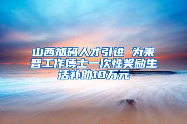 山西加码人才引进 为来晋工作博士一次性奖励生活补助10万元