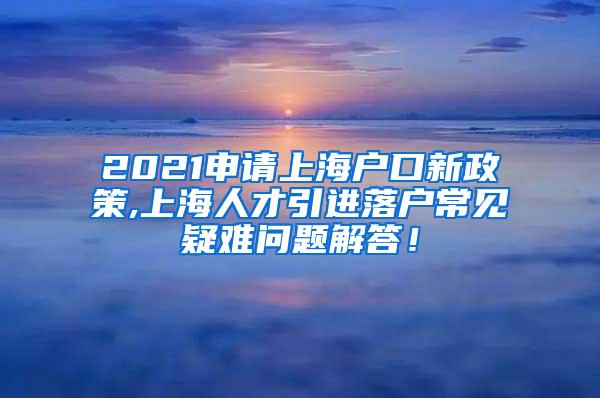 2021申请上海户口新政策,上海人才引进落户常见疑难问题解答！