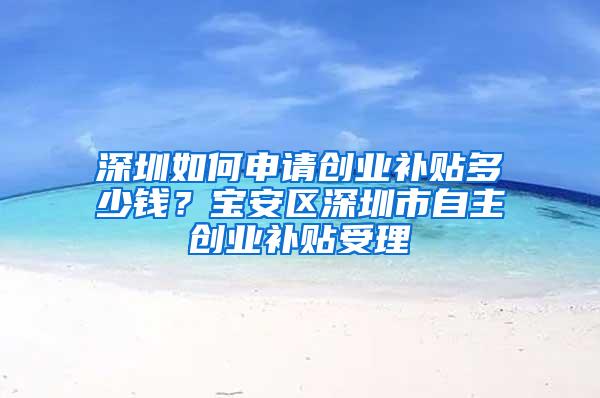 深圳如何申请创业补贴多少钱？宝安区深圳市自主创业补贴受理