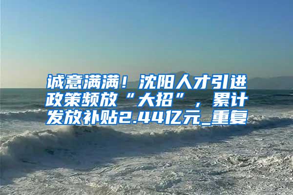 诚意满满！沈阳人才引进政策频放“大招”，累计发放补贴2.44亿元_重复