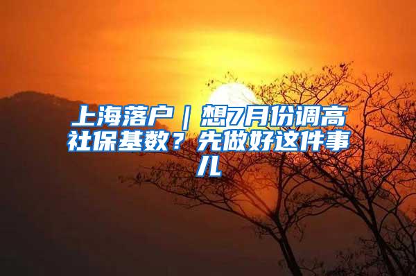 上海落户｜想7月份调高社保基数？先做好这件事儿