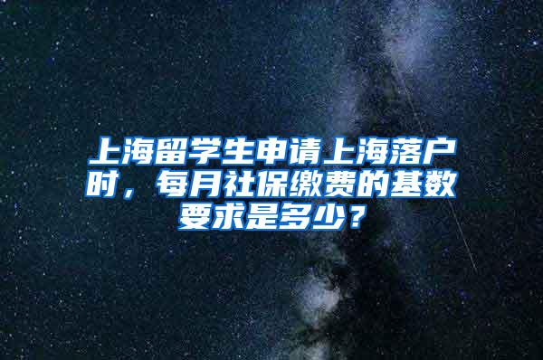 上海留学生申请上海落户时，每月社保缴费的基数要求是多少？