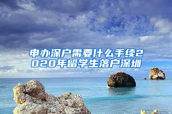 申办深户需要什么手续2020年留学生落户深圳