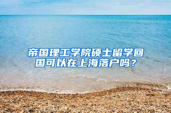 帝国理工学院硕士留学回国可以在上海落户吗？