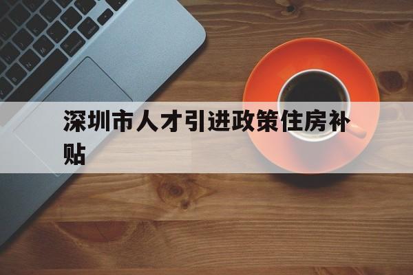 深圳市人才引进政策住房补贴(深圳市人才引进政策住房补贴多少) 应届毕业生入户深圳