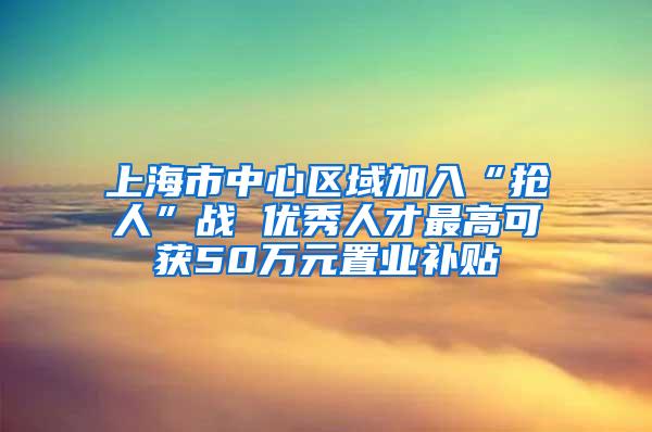 上海市中心区域加入“抢人”战 优秀人才最高可获50万元置业补贴