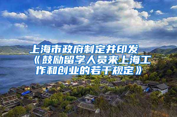 上海市政府制定并印发《鼓励留学人员来上海工作和创业的若干规定》