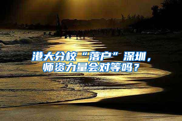 港大分校“落户”深圳，师资力量会对等吗？