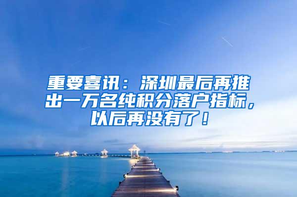 重要喜讯：深圳最后再推出一万名纯积分落户指标，以后再没有了！