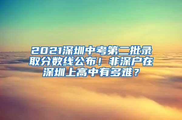 2021深圳中考第二批录取分数线公布！非深户在深圳上高中有多难？