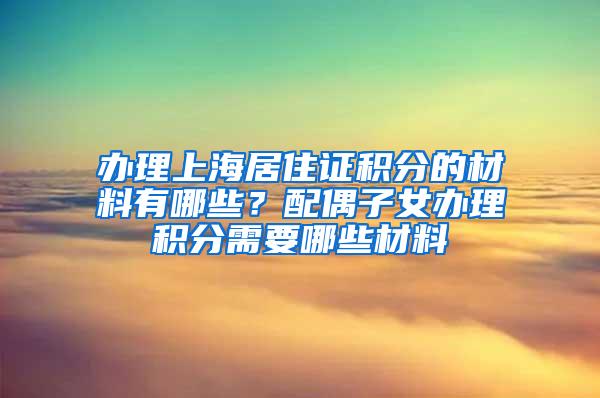 办理上海居住证积分的材料有哪些？配偶子女办理积分需要哪些材料