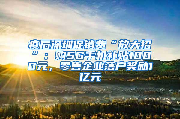 疫后深圳促销费“放大招”：购5G手机补贴1000元，零售企业落户奖励1亿元